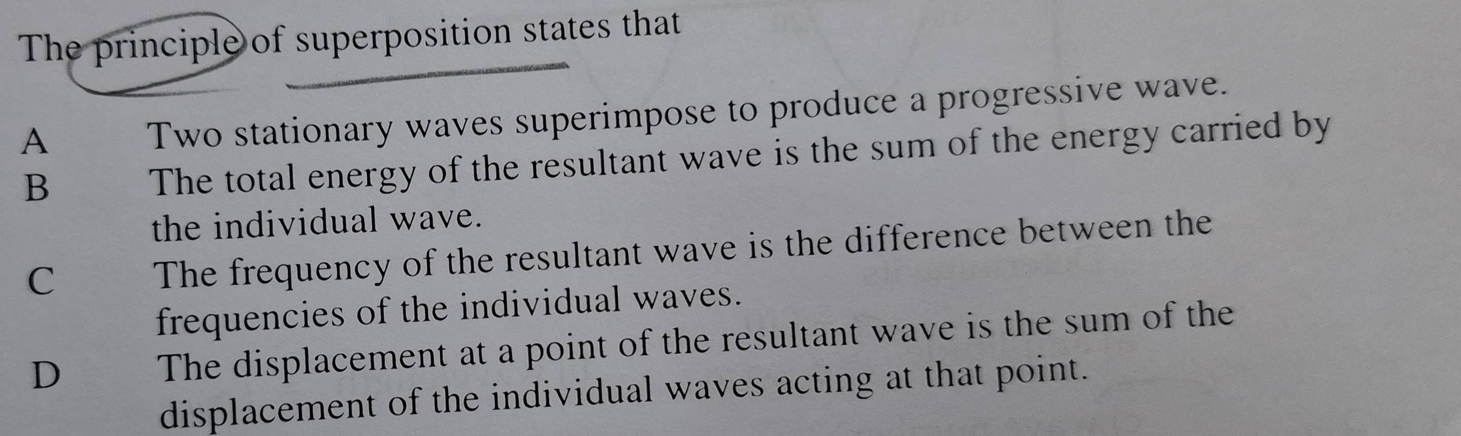 The principle of superposition states that
A
Two stationary waves superimpose to produce a progressive wave.
B
The total energy of the resultant wave is the sum of the energy carried by
the individual wave.
C
The frequency of the resultant wave is the difference between the
frequencies of the individual waves.
D
The displacement at a point of the resultant wave is the sum of the
displacement of the individual waves acting at that point.