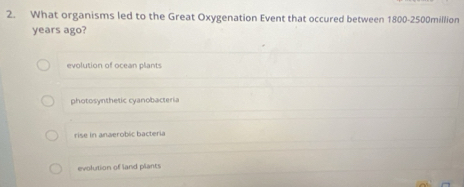 What organisms led to the Great Oxygenation Event that occured between 1800 - 2500million
years ago?
evolution of ocean plants
photosynthetic cyanobacteria
rise in anaerobic bacteria
evolution of land plants