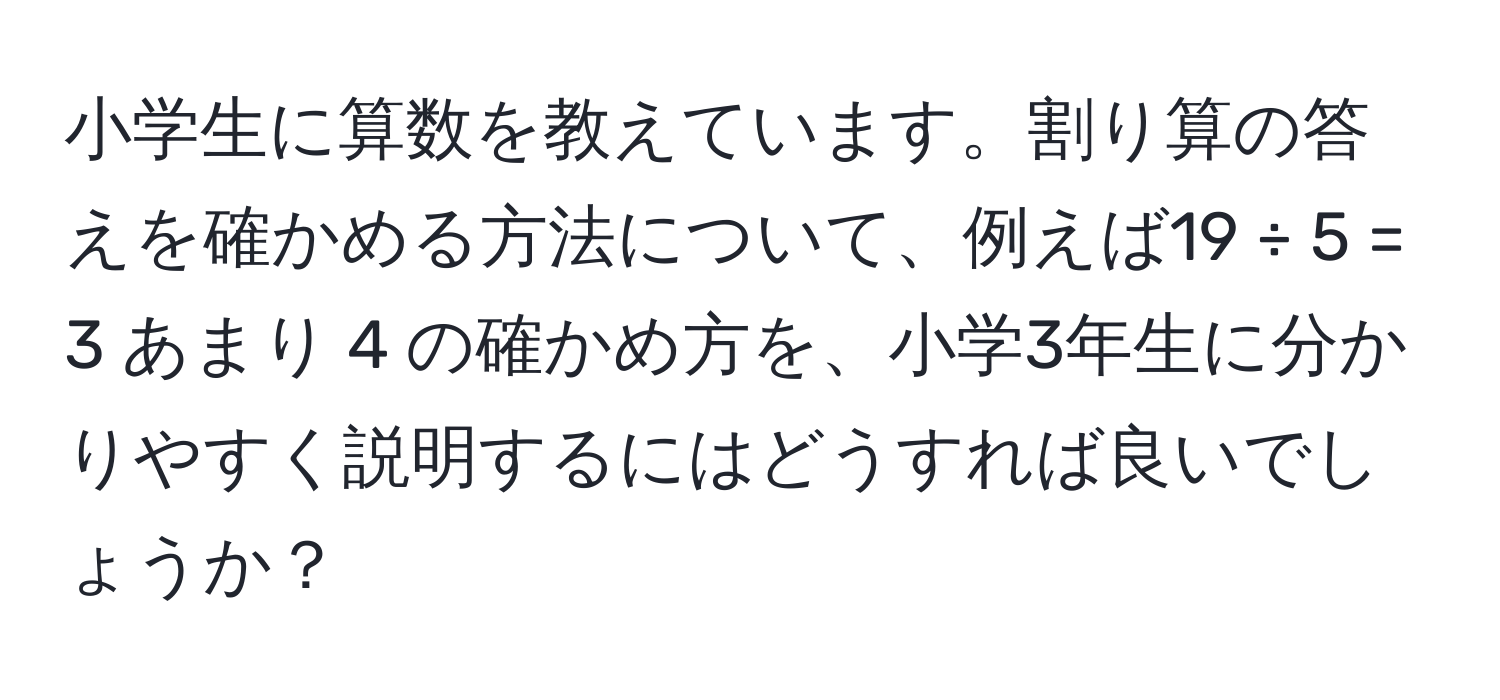 小学生に算数を教えています。割り算の答えを確かめる方法について、例えば19 ÷ 5 = 3 あまり 4 の確かめ方を、小学3年生に分かりやすく説明するにはどうすれば良いでしょうか？