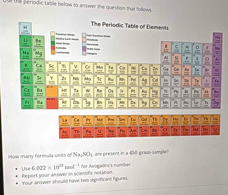 Use the periodic table below to answer the question that follows.
How many formula units of Na_2SO_4 are present in a 450 gram-sample?
Use 6.022* 10^(23)mol^(-1) for Avogadro's number.
Report your answer in scientific notation.
Your answer should have two significant figures.