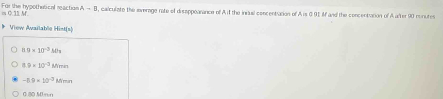 For the hypothetical reaction Ato B , calculate the average rate of disappearance of A if the initial concentration of A is 0.91 M and the concentration of A after 90 minutes
is 0.11 M.
View Available Hint(s)
8.9* 10^(-3)M/s
8.9* 10^(-3)M/min
-8.9* 10^(-3)M/min
0.80 M/min