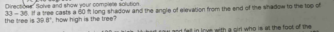 Directions. Solve and show your complete solution.
33-36 6. If a tree casts a 60 ft long shadow and the angle of elevation from the end of the shadow to the top of 
the tree is 39.8° , how high is the tree? 
w and fell in love with a girl who is at the foot of the