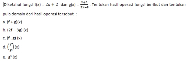 Diketahui fungsi f(x)=2x+2 dan g(x)= (x+5)/2x-3 . Tentukan hasil operasi fungsi berikut dan tentukan 
pula domain dari hasil operasi tersebut : 
a. (f+g)(x)
b. (2f-3g)(x)
c. (f· g)(x)
d. ( f/g )(x)
e. g^3(x)