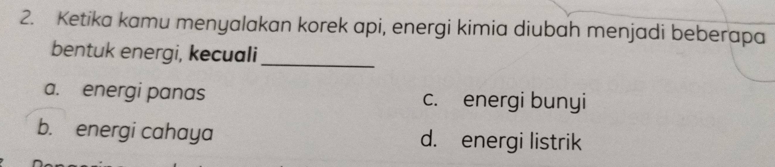 Ketika kamu menyalakan korek api, energi kimia diubah menjadi beberapa
bentuk energi, kecuali_
a. energi panas c. energi bunyi
b. energi cahaya d. energi listrik