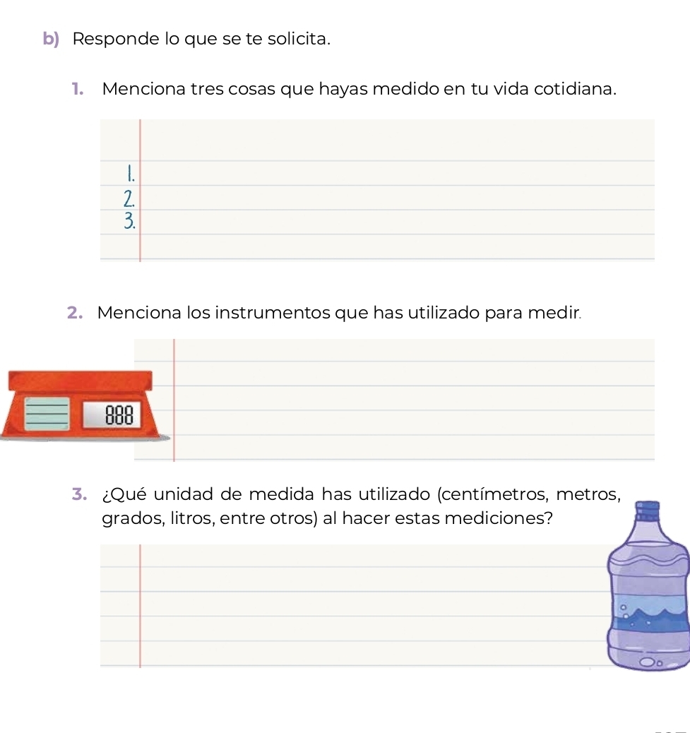 Responde lo que se te solicita.
1. Menciona tres cosas que hayas medido en tu vida cotidiana.
2. Menciona los instrumentos que has utilizado para medir.
000
600
3. ¿Qué unidad de medida has utilizado (centímetros, metros,
grados, litros, entre otros) al hacer estas mediciones?