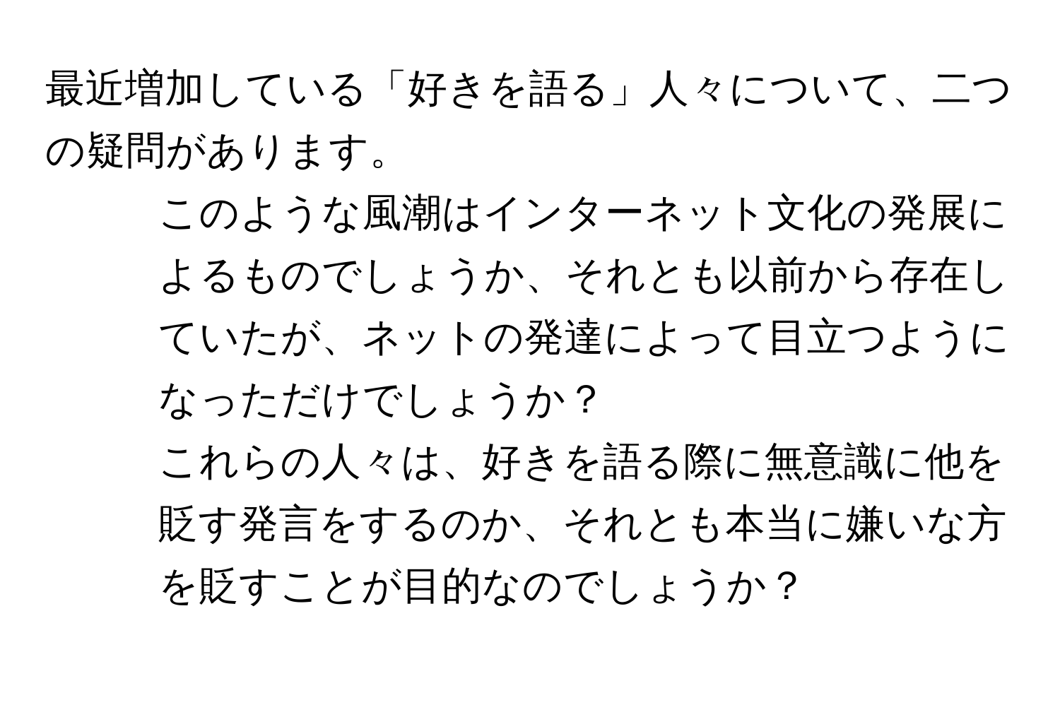 最近増加している「好きを語る」人々について、二つの疑問があります。  
1. このような風潮はインターネット文化の発展によるものでしょうか、それとも以前から存在していたが、ネットの発達によって目立つようになっただけでしょうか？  
2. これらの人々は、好きを語る際に無意識に他を貶す発言をするのか、それとも本当に嫌いな方を貶すことが目的なのでしょうか？