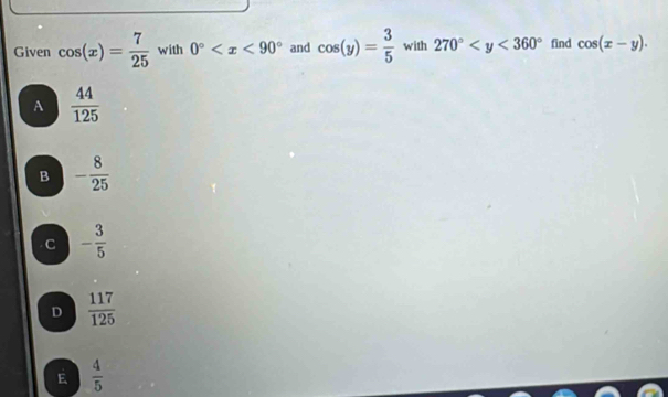 Given cos (x)= 7/25  with 0° and cos (y)= 3/5  with 270° find cos (x-y).
A  44/125 
B - 8/25 
C - 3/5 
D  117/125 
E  4/5 