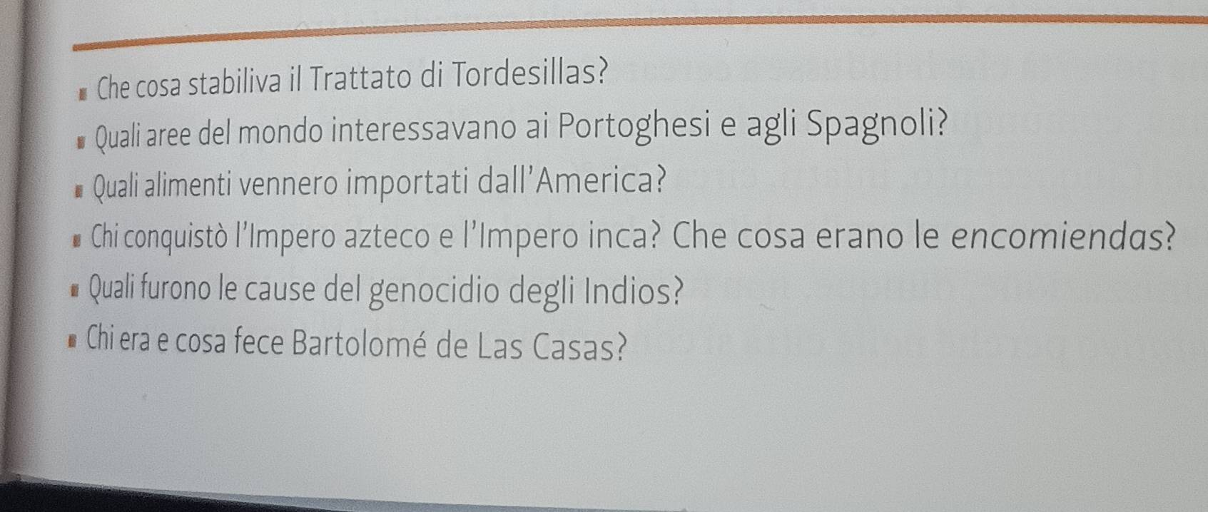 Che cosa stabiliva il Trattato di Tordesillas? 
Quali aree del mondo interessavano ai Portoghesi e agli Spagnoli? 
Quali alimenti vennero importati dall'America? 
Chi conquistò l'Impero azteco e l'Impero inca? Che cosa erano le encomiendas? 
Quali furono le cause del genocidio degli Indios? 
Chi era e cosa fece Bartolomé de Las Casas?