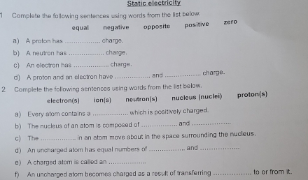 Static electricity
1 Complete the following sentences using words from the list below.
equal neqative opposite positive zero
a) A proton has _charge.
b) A neutron has _charge.
c) An electron has _charge.
d) A proton and an electron have _and _charge.
2 Complete the following sentences using words from the list below.
electron(s) ion(s) neutron(s) nucleus (nuclei) proton(s)
a) Every atom contains a _which is positively charged.
b) The nucleus of an atom is composed of _and_
c) The _in an atom move about in the space surrounding the nucleus.
d) An uncharged atom has equal numbers of_ and_
e) A charged atom is called an_
f) An uncharged atom becomes charged as a result of transferring _to or from it.