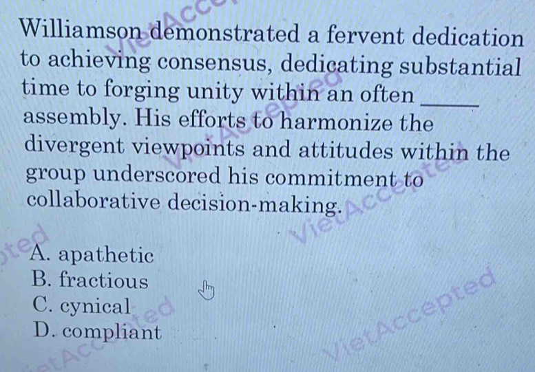 Williamson demonstrated a fervent dedication
to achieving consensus, dedicating substantial
time to forging unity within an often _
assembly. His efforts to harmonize the
divergent viewpoints and attitudes within the
group underscored his commitment to
collaborative decision-making.
A. apathetic
B. fractious
C. cynical
epted
D. compliant