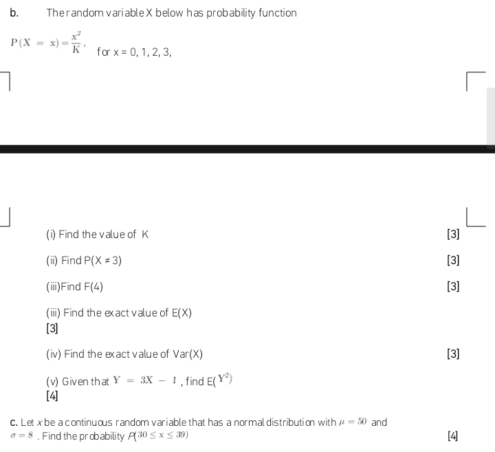 The random variable X below has probability function
P(X=x)= x^2/K , for x=0,1,2,3, 
(i) Find the value of K [3] 
(ii) Find P(X!= 3) [3] 
(iii)Find F(4) [3] 
(iii) Find the exact value of E(X)
[3] 
(iv) Find the exact value of Var(X) [3] 
(v) Given that Y=3X-1 , find E(Y^2)
[4] 
c. Let x be a continuous random variable that has a normal distribution with mu =50 and
sigma =8. Find the probability P(30≤ x≤ 39) [4]