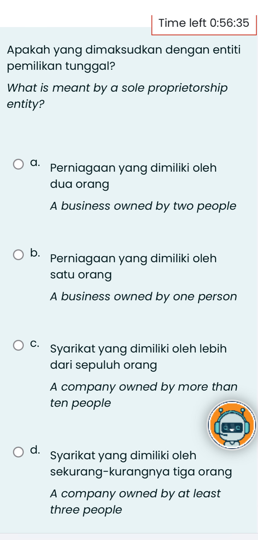 Time left 0:56:35 
Apakah yang dimaksudkan dengan entiti
pemilikan tunggal?
What is meant by a sole proprietorship
entity?
a. Perniagaan yang dimiliki oleh
dua orang
A business owned by two people
b. Perniagaan yang dimiliki oleh
satu orang
A business owned by one person
C. Syarikat yang dimiliki oleh lebih
dari sepuluh orang
A company owned by more than
ten people
d. Syarikat yang dimiliki oleh
sekurang-kurangnya tiga orang
A company owned by at least
three people