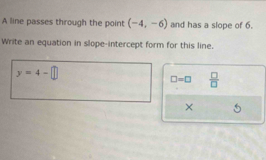 A line passes through the point (-4,-6) and has a slope of 6. 
Write an equation in slope-intercept form for this line.
y=4-□
□ =□  □ /□   
×