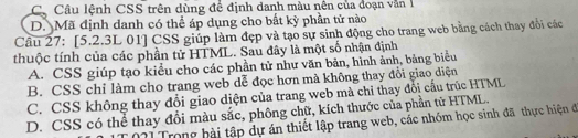 Cộ Câu lệnh CSS trên dùng đề định danh màu nên của đoạn văn 1
D. Mã định danh có thể áp dụng cho bất kỳ phần tử nào
Câu 27: [5.2.3L 01] CSS giúp làm đẹp và tạo sự sinh động cho trang web bằng cách thay đổi các
thuộc tính của các phần tử HTML. Sau đây là một số nhận định
A. CSS giúp tạo kiểu cho các phần tử như văn bản, hình ảnh, bảng biểu
B. CSS chỉ làm cho trang web dễ đọc hơn mà không thay đổi giao diện
C. CSS không thay đổi giao diện của trang web mà chỉ thay đổi cấu trúc HTML
D. CSS có thể thay đổi màu sắc, phông chữ, kích thước của phần tử HTML.
21 Trong bài tập dự án thiết lập trang web, các nhóm học sinh đã thực hiện đã