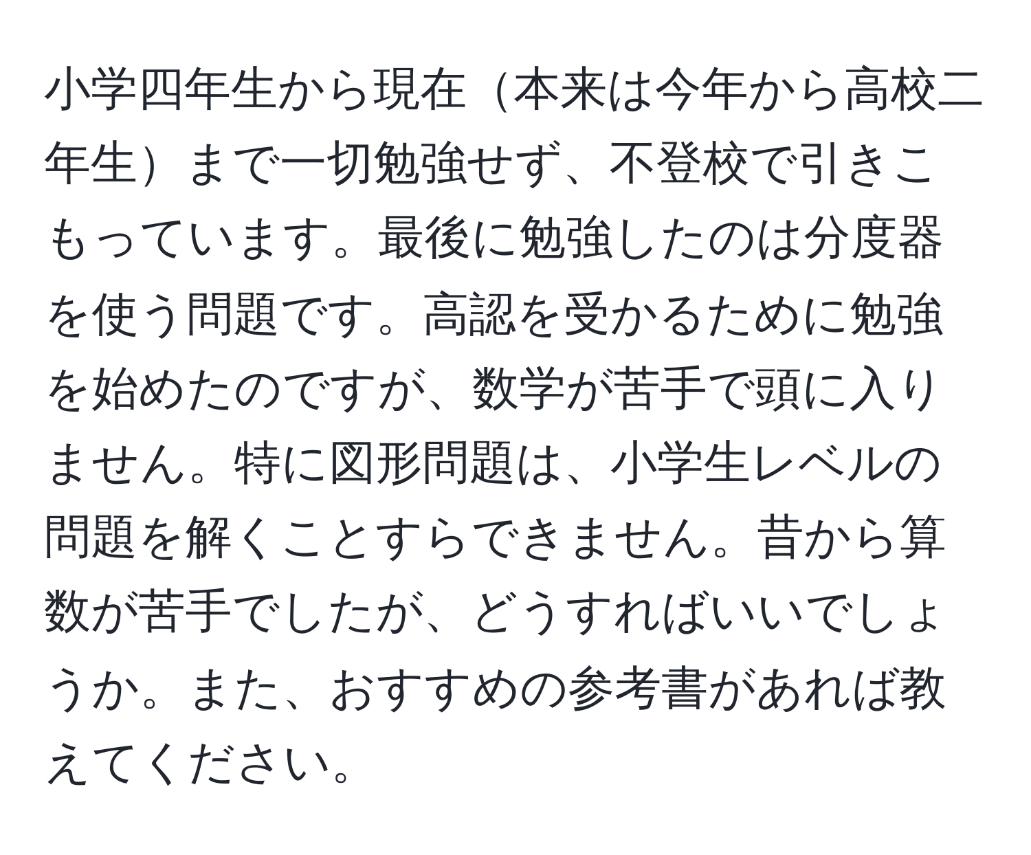 小学四年生から現在本来は今年から高校二年生まで一切勉強せず、不登校で引きこもっています。最後に勉強したのは分度器を使う問題です。高認を受かるために勉強を始めたのですが、数学が苦手で頭に入りません。特に図形問題は、小学生レベルの問題を解くことすらできません。昔から算数が苦手でしたが、どうすればいいでしょうか。また、おすすめの参考書があれば教えてください。