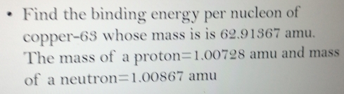 Find the binding energy per nucleon of 
copper- 63 whose mass is is 62.91367 amu. 
The mass of a proton =1.00728 amu and mass 
of a neutron =1.00867 amu