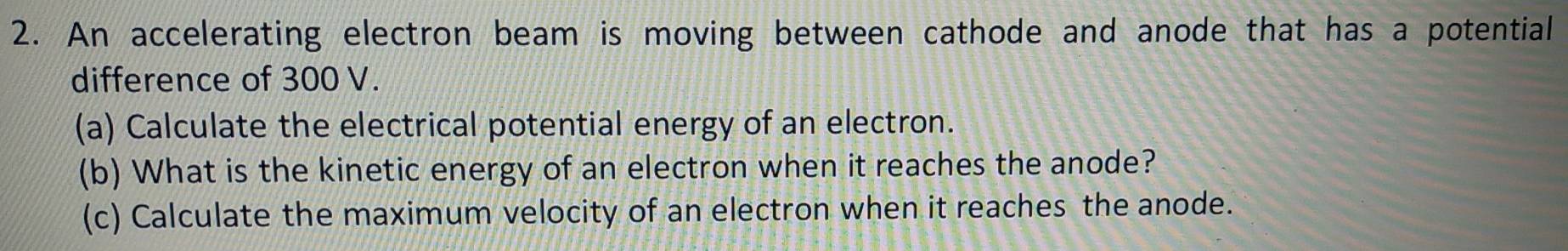 An accelerating electron beam is moving between cathode and anode that has a potential 
difference of 300 V. 
(a) Calculate the electrical potential energy of an electron. 
(b) What is the kinetic energy of an electron when it reaches the anode? 
(c) Calculate the maximum velocity of an electron when it reaches the anode.