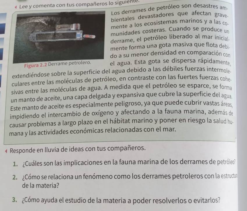 « Lee y comenta con tus compañeros lo siguiente. 
Los derrames de petróleo son desastres am 
bientales devastadores que afectan grave 
mente a los ecosistemas marinos y a las co 
munidades costeras. Cuando se produce un 
derrame, el petróleo liberado al mar inicial 
mente forma una gota masiva que flota debi 
do a su menor densidad en comparación con 
Figura 2.2 Derr el agua. Esta gota se dispersa rápidamente, 
extendiéndose sobre la superficie del agua debido a las débiles fuerzas intermole- 
culares entre las moléculas de petróleo, en contraste con las fuertes fuerzas cohe 
sivas entre las moléculas de agua. A medida que el petróleo se esparce, se forma 
un manto de aceite, una capa delgada y expansiva que cubre la superficie del agua. 
Este manto de aceite es especialmente peligroso, ya que puede cubrir vastas áreas, 
impidiendo el intercambio de oxígeno y afectando a la fauna marina, además de 
causar problemas a largo plazo en el hábitat marino y poner en riesgo la salud hu- 
mana y las actividades económicas relacionadas con el mar. 
Responde en lluvia de ideas con tus compañeros. 
1. ¿Cuáles son las implicaciones en la fauna marina de los derrames de petróleo? 
2. ¿Cómo se relaciona un fenómeno como los derrames petroleros con la estructun 
de la materia? 
3. ¿Cómo ayuda el estudio de la materia a poder resolverlos o evitarlos?