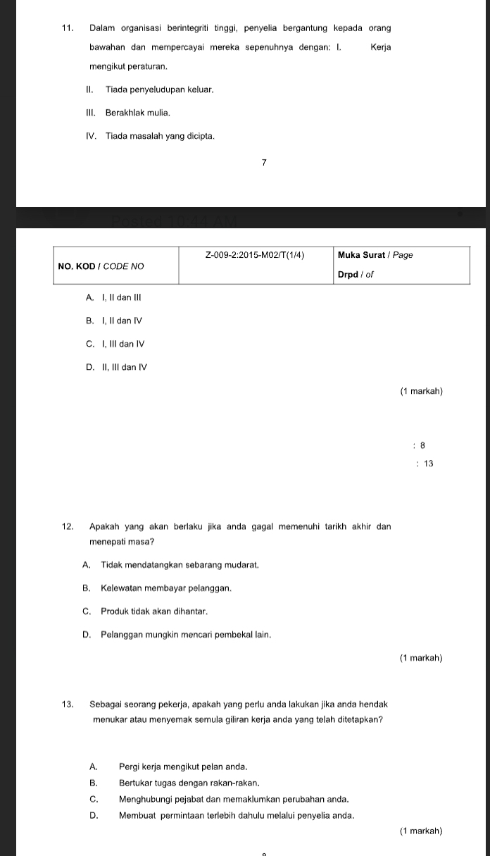 Dalam organisasi berintegriti tinggi, penyelia bergantung kepada orang
bawahan dan mempercayai mereka sepenuhnya dengan: I. Kerja
mengikut peraturan.
II. Tiada penyeludupan keluar.
III. Berakhlak mulia.
IV. Tiada masalah yang dicipta.
A. I, II dan III
B. I, II dan I
C. I, III dan IV
D. II, IIIdan IV
(1 markah)
: 8
: 13
12. Apakah yang akan berlaku jika anda gagal memenuhi tarikh akhir dan
menepati masa?
A. Tidak mendatangkan sebarang mudarat.
B. Kelewatan membayar pelanggan.
C. Produk tidak akan dihantar.
D. Pelanggan mungkin mencari pembekal lain.
(1 markah)
13. Sebagai seorang pekerja, apakah yang perlu anda lakukan jika anda hendak
menukar atau menyemak semula giliran kerja anda yang telah ditetapkan?
A. Pergi kerja mengikut pelan anda.
B. Bertukar tugas dengan rakan-rakan.
C. Menghubungi pejabat dan memaklumkan perubahan anda.
D. Membuat permintaan terlebih dahulu melalui penyelia anda.
(1 markah)