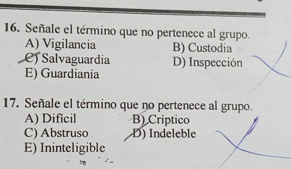 Señale el término que no pertenece al grupo.
A) Vigilancia B) Custodia
C) Salvaguardia D) Inspección
E) Guardianía
17. Señale el término que no pertenece al grupo.
A) Dificil B) Críptico
C) Abstruso D) Indeleble
E) Ininteligible