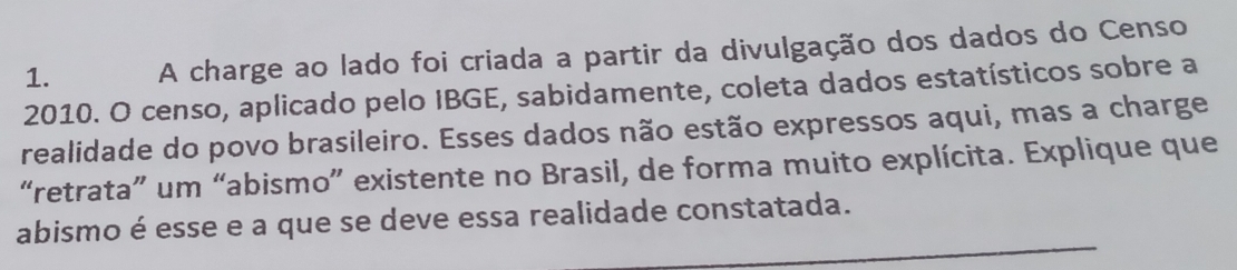 A charge ao lado foi criada a partir da divulgação dos dados do Censo 
2010. O censo, aplicado pelo IBGE, sabidamente, coleta dados estatísticos sobre a 
realidade do povo brasileiro. Esses dados não estão expressos aqui, mas a charge 
“retrata” um “abismo” existente no Brasil, de forma muito explícita. Explique que 
_ 
abismo é esse e a que se deve essa realidade constatada.