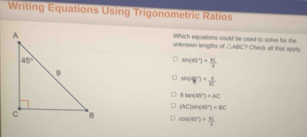 Writing Equations Using Trigonometric Ratios
Which equations could be used to solve for the
unknown lengths of △ ABC ? Check all that apply.
sin (45°)= BC/9 
sin (45°)= 9/BC 
9tan (45°)=AC
(AC)sin (45°)=BC
cos (45°)= BC/9 