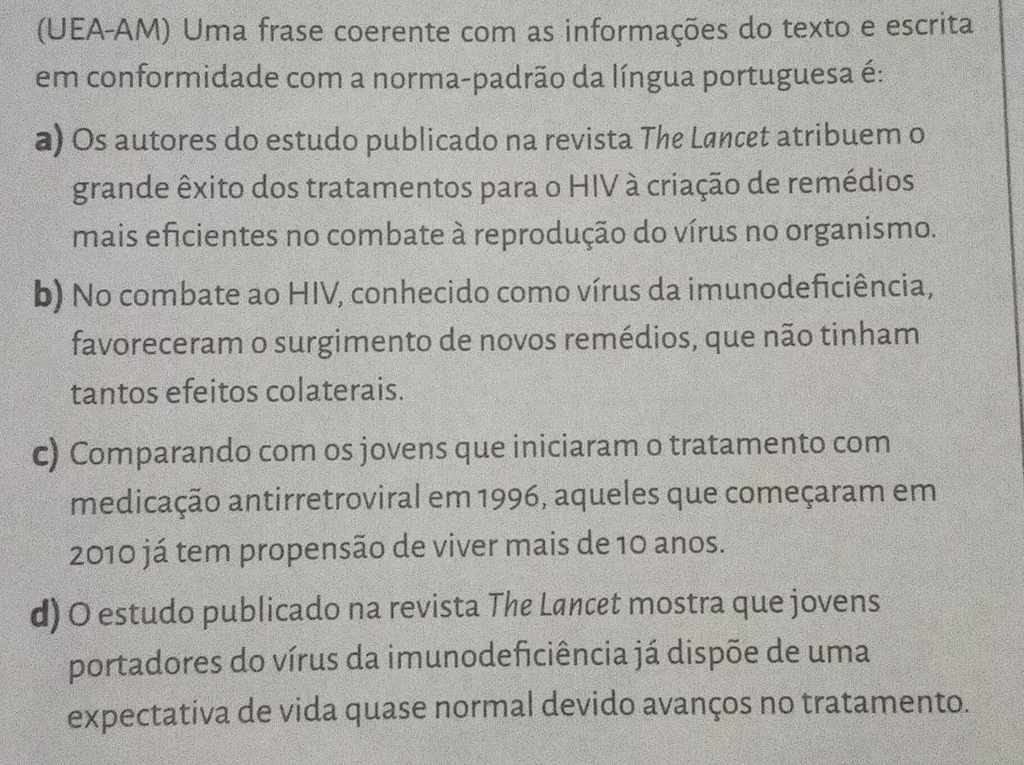 (UEA-AM) Uma frase coerente com as informações do texto e escrita
em conformidade com a norma-padrão da língua portuguesa é:
a) Os autores do estudo publicado na revista The Løncet atribuem o
grande êxito dos tratamentos para o HIV à criação de remédios
mais eficientes no combate à reprodução do vírus no organismo.
b) No combate ao HIV, conhecido como vírus da imunodeficiência,
favoreceram o surgimento de novos remédios, que não tinham
tantos efeitos colaterais.
c) Comparando com os jovens que iniciaram o tratamento com
medicação antirretroviral em 1996, aqueles que começaram em
2010 já tem propensão de viver mais de 10 anos.
d) O estudo publicado na revista The Lancet mostra que jovens
portadores do vírus da imunodeficiência já dispõe de uma
expectativa de vida quase normal devido avanços no tratamento.