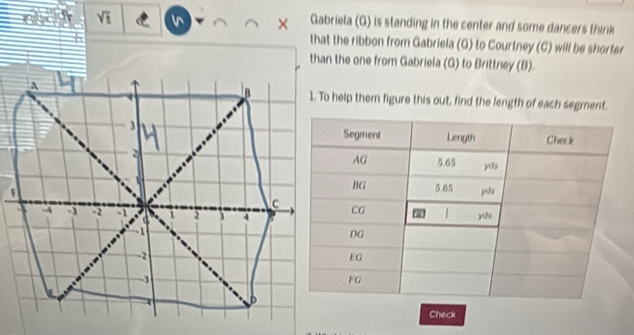 sqrt(3)
× Gabriela (G) is standing in the center and some dancers think 
that the ribbon from Gabriela (G) to Courtney (C) will be shorter 
than the one from Gabriela (G) to Brittney (B). 
1. To help them figure this out, find the length of each segment. 
Check