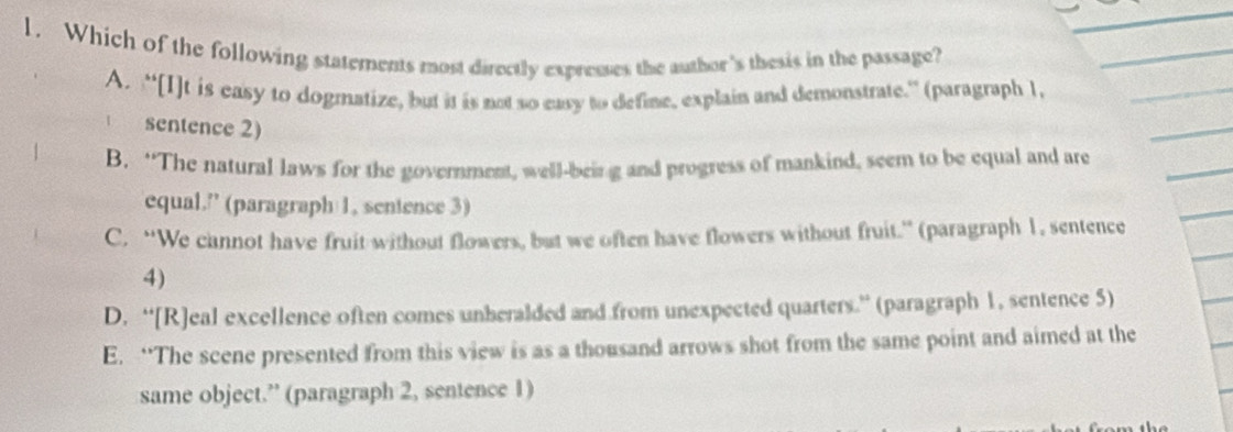 Which of the following statements most directly expresses the author's thesis in the passage?
A. “[I]t is easy to dogmatize, but it is not so easy to define, explain and demonstrate.” (paragraph 1,
sentence 2)
B. “The natural laws for the government, well-being and progress of mankind, seem to be equal and are
equal.” (paragraph 1, senience 3)
C. “We cannot have fruit without flowers, but we often have flowers without fruit.” (paragraph 1, sentence
4)
D. “[R]eal excellence often comes unberalded and from unexpected quarters.” (paragraph 1, sentence 5)
E. “The scene presented from this view is as a thousand arrows shot from the same point and aimed at the
same object.” (paragraph 2, sentence 1)