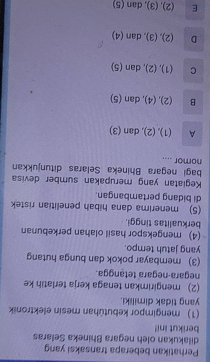 Perhatikan beberapa transaksi yang
dilakukan oleh negara Bhineka Selaras
berikut ini!
(1) mengimpor kebutühan mesin elektronik
yang tidak dimiliki.
(2) mengirimkan tenaga kerja terlatih ke
negara-negara tetangga.
(3) membayar pokok dan bunga hutang
yang jatuh tempo.
(4) mengekspor hasil olahan perkebunan
berkualitas tinggi.
(5) menerima dana hibah penelitian ristek
di bidang pertambangan.
Kegiatan yang merupakan sumber devisa
bagi negara Bhineka Selaras ditunjukkan
nomor ....
A (1), (2), dan (3)
B (2), (4), dan (5)
C (1), (2), dan (5)
D (2), (3), dan (4)
E (2), (3), dan (5)