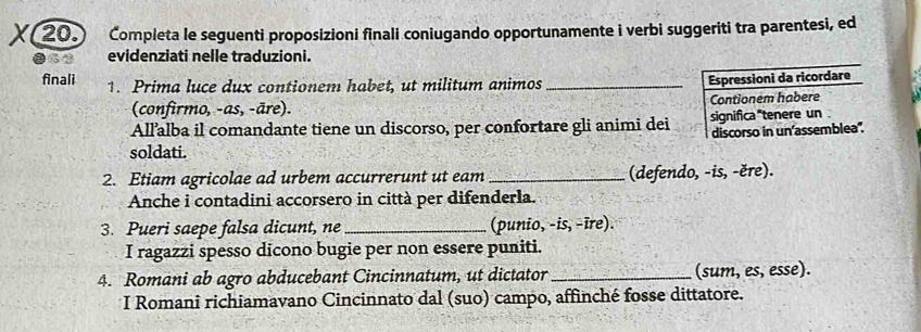 Completa le seguenti proposizioni finali coniugando opportunamente i verbi suggeriti tra parentesi, ed 
evidenziati nelle traduzioni. 
finali 1. Prima luce dux contionem habet, ut militum animos_ 
Espressioni da ricordare 
(confirmo, -as, -āre). Contionem habere 
All’alba il comandante tiene un discorso, per confortare gli animi dei significa"tenere un . 
discorso in un'assemblea". 
soldati. 
2. Etiam agricolae ad urbem accurrerunt ut eam_ (defendo, -is, -ěre). 
Anche i contadini accorsero in città per difenderla. 
3. Pueri saepe falsa dicunt, ne_ (punio, -is, -īre). 
I ragazzi spesso dicono bugie per non essere puniti. 
4. Romani ab agro abducebant Cincinnatum, ut dictator_ (sum, es, esse). 
I Romani richiamavano Cincinnato dal (suo) campo, affinché fosse dittatore.