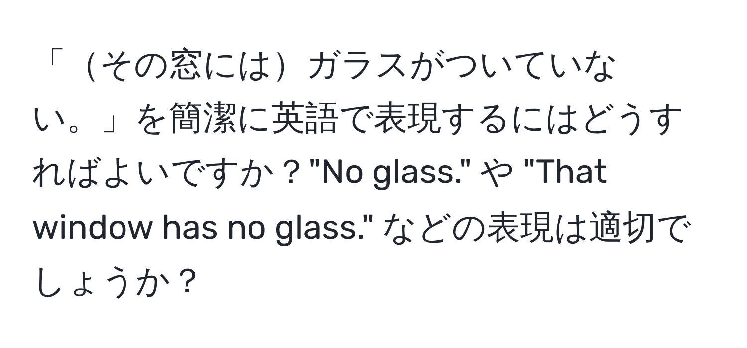 「その窓にはガラスがついていない。」を簡潔に英語で表現するにはどうすればよいですか？"No glass." や "That window has no glass." などの表現は適切でしょうか？