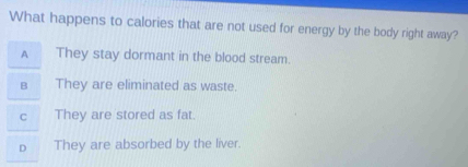 What happens to calories that are not used for energy by the body right away?
A They stay dormant in the blood stream.
B They are eliminated as waste.
C They are stored as fat.
D They are absorbed by the liver.