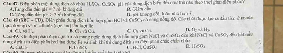 Điện phân một dung dịch có chứa H_2SO_4, CuSO_4 H của dung dịch biển đổi như thể nào theo thời gian điện phần?
A.Tăng dần đến pH=7 rồi không đổi B. Giâm dần.
C. Tăng dần đến pH>7 rồi không đổi D. pH không đổi, luôn nhỏ hơn 7
Câu 48 (S BT-CD) ). Điện phân dung dịch hỗn hợp gồm HCl và CuSO₄ có cùng nồng độ. Các chất được tạo ra đầu tiên ở anode
(cực dương) và ở cathode (cực âm) lần lượt là:
C.
A. Cl_2 và H_2. B. Cl_2 và Cu. O_2 và Cu.
D. O_2 và H_2. 
Câu 49. Khi điện phân điện cực trợ có màng ngăn dung dịch hỗn hợp gồm NaCl và CuSC 4 đến khi NaCl và CuSO_4 đều hết nếu
dung dịch sau diện phân hoà tan được Fe và sinh khí thì dung dịch sau điện phân chắc chắn chứa
A. CuCl_2 C. HCl, CuSO_4 D. H_2SO_4
B. CuSO_4