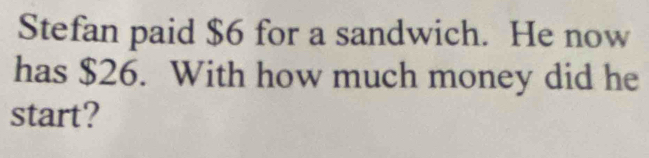 Stefan paid $6 for a sandwich. He now 
has $26. With how much money did he 
start?