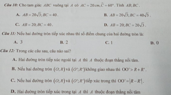 Cho tam giác ABC vuông tại A có AC=20cm, widehat C=60°. Tính AB; BC.
A. AB=20sqrt(3); BC=40. B. AB=20sqrt(3); BC=40sqrt(3).
C. AB=20; BC=40. D. AB=20; BC=20sqrt(3). 
Câu 11: Nếu hai đường tròn tiếp xúc nhau thì số điểm chung của hai đường tròn là:
A. 3 B. 2 C. 1 D. 0
Câu 12: Trong các câu sau, câu nào sai?
A. Hai đường tròn tiếp xúc ngoài tại A thì A thuộc đoạn thẳng nối tâm.
B. Nếu hai đường tròn (O;R) và (O';R') không giao nhau thì OO'>R+R'.
C. Nếu hai đường tròn (O;R) và (O';R') tiếp xúc trong thì OO'=|R-R'|.
D. Hai đường tròn tiếp xúc trong tại A thì A thuộc đoạn thẳng nối tâm