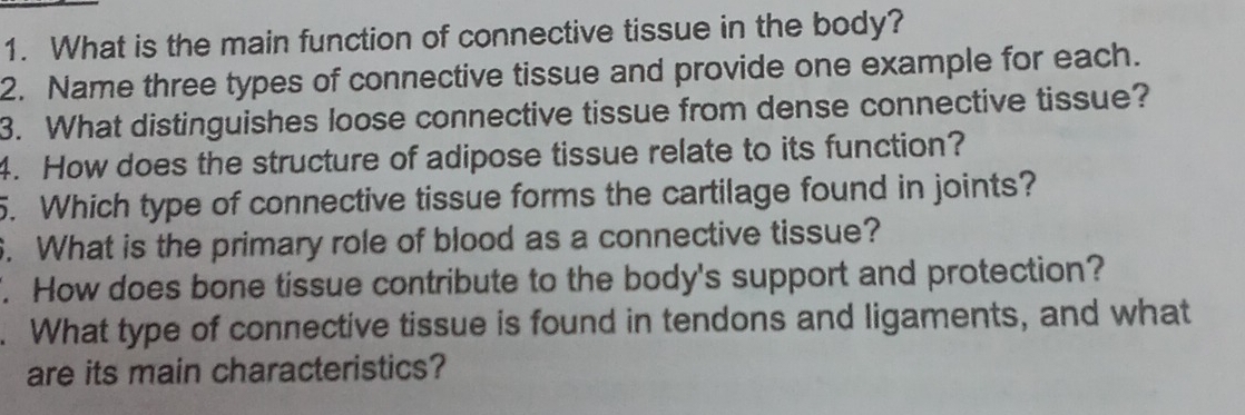 What is the main function of connective tissue in the body? 
2. Name three types of connective tissue and provide one example for each. 
3. What distinguishes loose connective tissue from dense connective tissue? 
4. How does the structure of adipose tissue relate to its function? 
5. Which type of connective tissue forms the cartilage found in joints? 
. What is the primary role of blood as a connective tissue? 
. How does bone tissue contribute to the body's support and protection? 
. What type of connective tissue is found in tendons and ligaments, and what 
are its main characteristics?