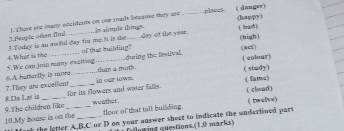 (happy)
1.There are many accidents on our roads because they are _places. ( danger)
2.People often find in simple things.
3.Today is an awful day for me.It is the……day of the year. ( bad)
(act)
4.What is the of that building?_ (high)
5.We can join many exciting during the festival.
6.A butterfly is more _than a moth. ( colour)
7.They are excellent _in our town. ( study)
8.Da Lat is for its flowers and water falls. ( fame)
9.The children like weather. ( cloud)
10.My house is on the _floor of that tall building. ( twelve)
Jork the letter A, B, C or D on your answer sheet to indicate the underlined part
following questions.(1,0 marks)