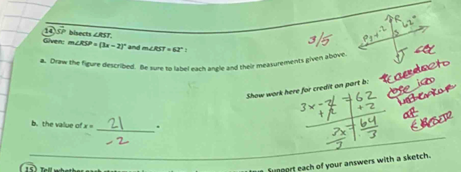 SF bisects ∠ RST. 
Given: m∠ RSP=(3x-2)^circ  and m∠ RST=62°
a. Draw the figure described. Be sure to label each angle and their measurements given above. 
Show work here for credit on part b: 
b. the value of x=
_. 
n Support each of your answers with a sketch.