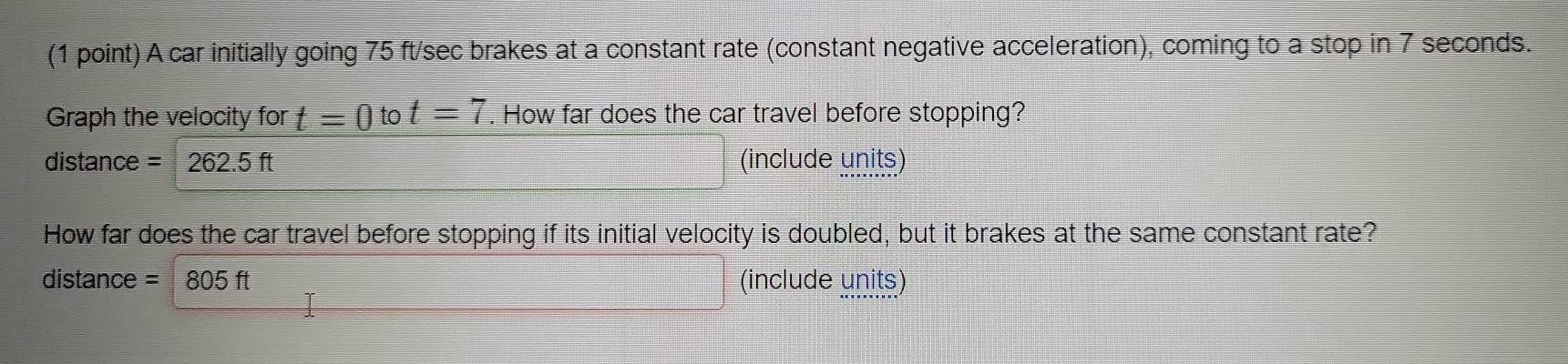 A car initially going 75 ft/sec brakes at a constant rate (constant negative acceleration), coming to a stop in 7 seconds. 
Graph the velocity for t=0to t=7. How far does the car travel before stopping? 
distance =262.5ft (include units) 
How far does the car travel before stopping if its initial velocity is doubled, but it brakes at the same constant rate? 
distance =805ft (include units)