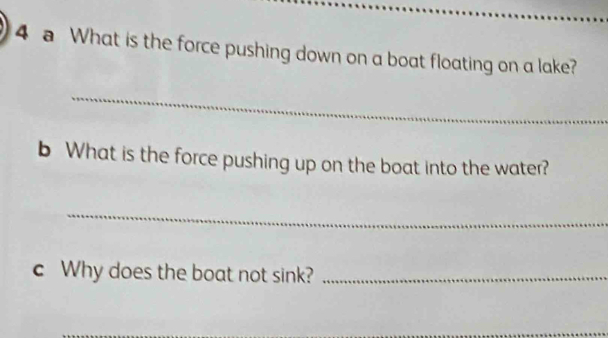 a What is the force pushing down on a boat floating on a lake? 
_ 
b What is the force pushing up on the boat into the water? 
_ 
c Why does the boat not sink?_