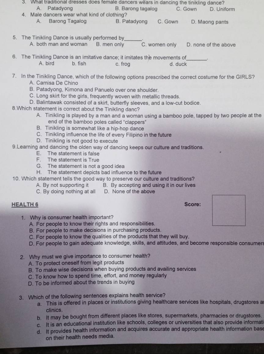 What traditional dresses does female dancers wears in dancing the tinikling dance?
A. Patadyong B. Barong tagalog C. Gown D. Uniform
4. Male dancers wear what kind of clothing?
A. Barong Tagalog B. Patadyong C. Gown D. Maong pants
5. The Tinikling Dance is usually performed by _.
A. both man and woman B. men only C. women only D. none of the above
6. The Tinikling Dance is an imitative dance; it imitates the movements of
_
A. bird b. fish c. frog d. duck
7. In the Tinikling Dance, which of the following options prescribed the correct costume for the GIRLS?
A. Camisa De Chino
B. Patadyong, Kimona and Panuelo over one shoulder.
C. Long skirt for the girls, frequently woven with metallic threads.
D. Balintawak consisted of a skirt, butterfly sleeves, and a low-cut bodice.
8.Which statement is correct about the Tinikling danc?
A. Tinikling is played by a man and a woman using a bamboo pole, tapped by two people at the
end of the bamboo poles called “clappers”
B. Tinikling is somewhat like a hip-hop dance
C. Tinikling influence the life of every Filipino in the future
D. Tinikling is not good to execute
9.Learning and dancing the olden way of dancing keeps our culture and traditions.
E. The statement is false
F. The statement is True
G. The statement is not a good idea
H. The statement depicts bad influence to the future
10. Which statement tells the good way to preserve our culture and traditions?
A. By not supporting it B. By accepting and using it in our lives
C. By doing nothing at all D. None of the above
HEALTH 6 Score:
1. Why is consumer health important?
A. For people to know their rights and responsibilities.
B. For people to make decisions in purchasing products.
C. For people to know the qualities of the products that they will buy.
D. For people to gain adequate knowledge, skills, and attitudes, and become responsible consumers
2. Why must we give importance to consumer health?
A. To protect oneself from legit products
B. To make wise decisions when buying products and availing services
C. To know how to spend time, effort, and money regularly
D. To be informed about the trends in buying
3. Which of the following sentences explains health service?
a. This is offered in places or institutions giving healthcare services like hospitals, drugstores a
clinics.
b. It may be bought from different places like stores, supermarkets, pharmacies or drugstores.
c. It is an educational institution like schools, colleges or universities that also provide informati
d. It provides health information and acquires accurate and appropriate health information base
on their health needs media.