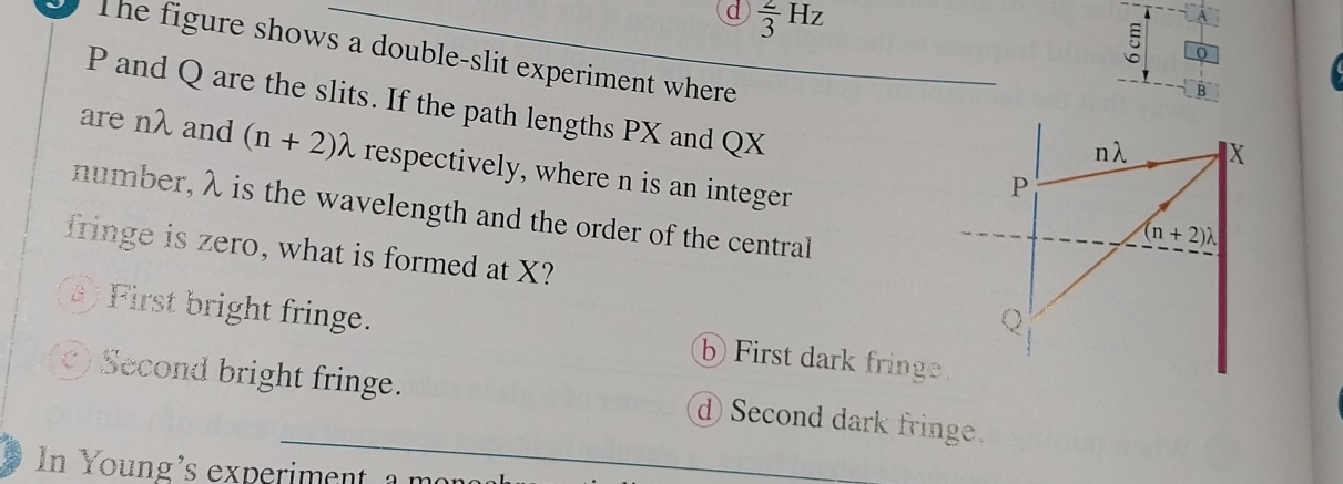 d  2/3 Hz
The figure shows a double-slit experiment where
B
P and Q are the slits. If the path lengths PX and QX
are nλ and (n+2)lambda respectively, where n is an integer
number, λ is the wavelength and the order of the central
fringe is zero, what is formed at X?
First bright fringe. First dark fringe.
Second bright fringe. d Second dark fringe.
In Young's experiment a mon
