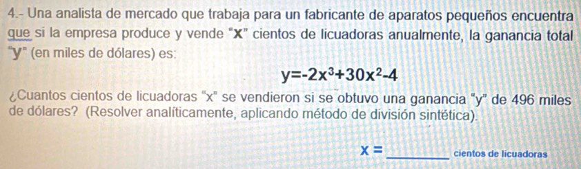 4.- Una analista de mercado que trabaja para un fabricante de aparatos pequeños encuentra 
que si la empresa produce y vende “ X ” cientos de licuadoras anualmente, la ganancia total 
' Y ' (en miles de dólares) es:
y=-2x^3+30x^2-4
¿Cuantos cientos de licuadoras “ x ” se vendieron si se obtuvo una ganancia “ y ” de 496 miles
de dólares? (Resolver analíticamente, aplicando método de división sintética). 
_
x= cientos de licuadoras