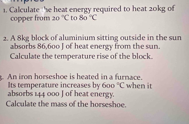 Calculate the heat energy required to heat 20kg of 
copper from 20°C to 80°C
2. A 8kg block of aluminium sitting outside in the sun 
absorbs 86,600 J of heat energy from the sun. 
Calculate the temperature rise of the block. 
3. An iron horseshoe is heated in a furnace. 
Its temperature increases by 600°C when it 
absorbs 144 000 J of heat energy. 
Calculate the mass of the horseshoe.