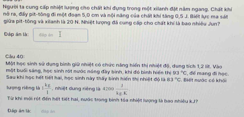 Người ta cung cấp nhiệt lượng cho chất khí đựng trong một xilanh đặt nằm ngang. Chất khí 
nở ra, đấy pit-tông đi một đoạn 5,0 cm và nội năng của chất khí tăng 0,5 J. Biết lực ma sát 
giữa pit-tông và xilanh là 20 N. Nhiệt lượng đã cung cấp cho chất khí là bao nhiêu Jun? 
Đáp án là: đáp án 
Câu 40: 
Một học sinh sử dụng bình giữ nhiệt có chức năng hiển thị nhiệt độ, dung tích 1,2 lít. Vào 
một buổi sáng, học sinh rót nước nóng đây bình, khi đó bình hiển thị 93°C , để mang đi học. 
Sau khi học hết tiết hai, học sinh này thấy bình hiến thị nhiệt độ là 83°C. Biết nước có khối 
lượng riêng là 1 kg/l  ,nhiệt dung riêng là 4200 J/kg.K . 
Từ khi mới rót đến hết tiết hai, nước trong bình tỏa nhiệt lượng là bao nhiêu kJ? 
Đáp án là: đáp án