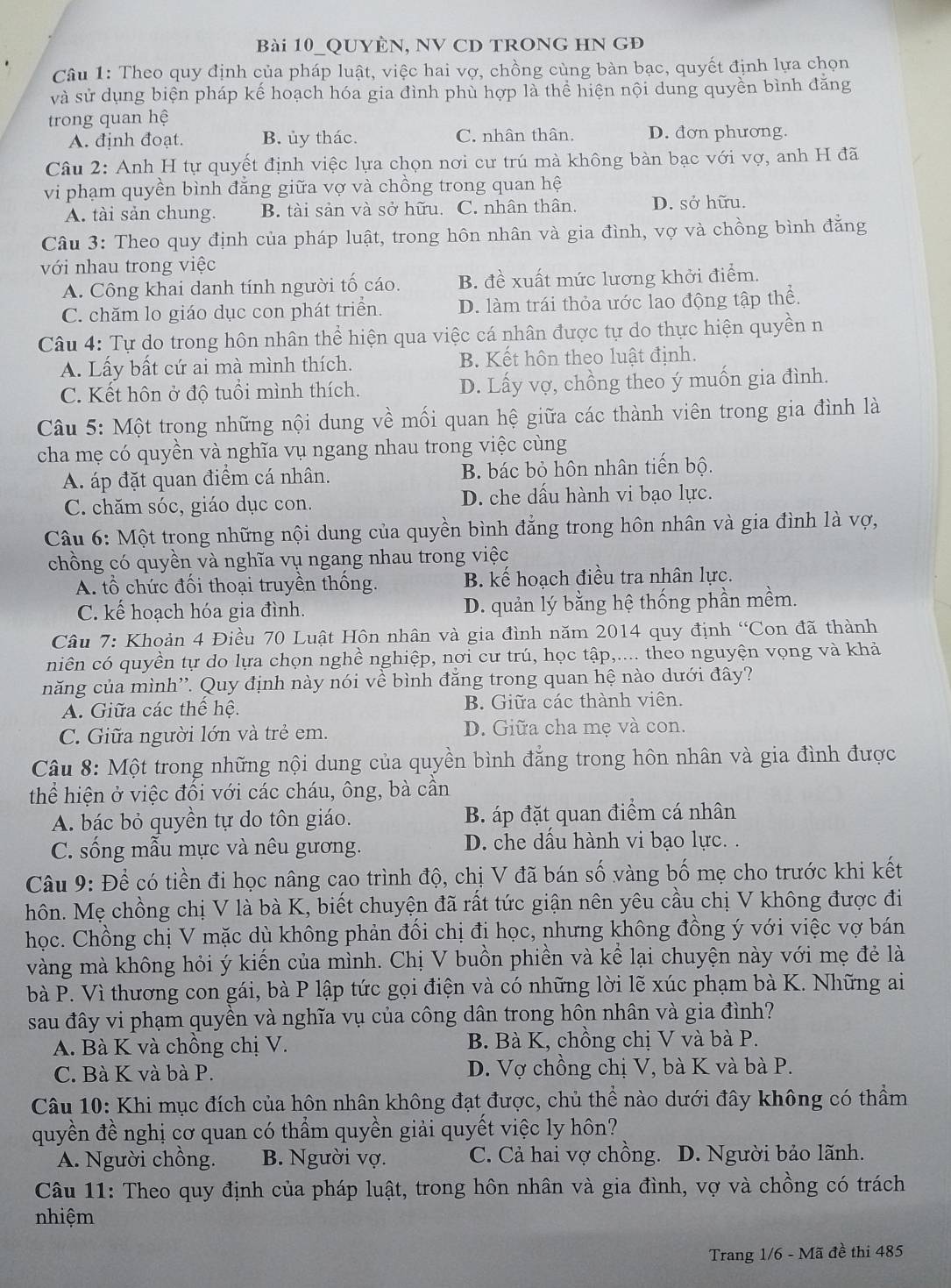 Bài 10_QUYÊN, NV CD TRONG HN GĐ
Câu 1: Theo quy định của pháp luật, việc hai vợ, chồng cùng bàn bạc, quyết định lựa chọn
và sử dụng biện pháp kế hoạch hóa gia đình phù hợp là thể hiện nội dung quyền bình đăng
trong quan hệ
A. định đoạt. B. ủy thác. C. nhân thân. D. đơn phương.
Câu 2: Anh H tự quyết định việc lựa chọn nơi cư trú mà không bàn bạc với vợ, anh H đã
vi phạm quyền bình đẳng giữa vợ và chồng trong quan hệ
A. tài sản chung. B. tài sản và sở hữu. C. nhân thân. D. sở hữu.
Câu 3: Theo quy định của pháp luật, trong hôn nhân và gia đình, vợ và chồng bình đẳng
với nhau trong việc
A. Công khai danh tính người tố cáo. B. đề xuất mức lương khởi điểm.
C. chăm lo giáo dục con phát triển. D. làm trái thỏa ước lao động tập thể.
Câu 4: Tự do trong hôn nhân thể hiện qua việc cá nhân được tự do thực hiện quyền n
A. Lấy bất cứ ai mà mình thích. B. Kết hôn theo luật định.
C. Kết hôn ở độ tuổi mình thích. D. Lấy vợ, chồng theo ý muốn gia đình.
Câu 5: Một trong những nội dung về mối quan hệ giữa các thành viên trong gia đình là
cha mẹ có quyền và nghĩa vụ ngang nhau trong việc cùng
A. áp đặt quan điểm cá nhân. B. bác bỏ hôn nhân tiến bộ.
C. chăm sóc, giáo dục con. D. che dấu hành vi bạo lực.
Câu 6: Một trong những nội dung của quyền bình đẳng trong hôn nhân và gia đình là vợ,
chồng có quyền và nghĩa vụ ngang nhau trong việc
A. tổ chức đối thoại truyền thống. B. kế hoạch điều tra nhân lực.
C. kế hoạch hóa gia đình. D. quản lý bằng hệ thống phần mềm.
Câu 7: Khoản 4 Điều 70 Luật Hôn nhân và gia đình năm 2014 quy định “Con đã thành
niên có quyền tự do lựa chọn nghề nghiệp, nơi cư trú, học tập,.... theo nguyện vọng và khả
năng của mình''. Quy định này nói về bình đăng trong quan hệ nào dưới đây?
A. Giữa các thể hệ. B. Giữa các thành viên.
C. Giữa người lớn và trẻ em. D. Giữa cha mẹ và con.
Câu 8: Một trong những nội dung của quyền bình đẳng trong hôn nhân và gia đình được
thể hiện ở việc đối với các cháu, ông, bà cần
A. bác bỏ quyền tự do tôn giáo. B áp đặt quan điểm cá nhân
C. sống mẫu mực và nêu gương. D. che dầu hành vi bạo lực. .
Câu 9: Để có tiền đi học nâng cao trình độ, chị V đã bán số vàng bố mẹ cho trước khi kết
hôn. Mẹ chồng chị V là bà K, biết chuyện đã rất tức giận nên yêu cầu chị V không được đi
học. Chồng chị V mặc dù không phản đổi chị đi học, nhưng không đồng ý với việc vợ bán
vàng mà không hỏi ý kiến của mình. Chị V buồn phiền và kể lại chuyện này với mẹ đẻ là
bà P. Vì thương con gái, bà P lập tức gọi điện và có những lời lẽ xúc phạm bà K. Những ai
sau đây vi phạm quyền và nghĩa vụ của công dân trong hôn nhân và gia đình?
A. Bà K và chồng chị V. B. Bà K, chồng chị V và bà P.
C. Bà K và bà P. D. Vợ chồng chị V, bà K và bà P.
Câu 10: Khi mục đích của hôn nhân không đạt được, chủ thể nào dưới đây không có thầm
quyền đề nghị cơ quan có thẩm quyền giải quyết việc ly hôn?
A. Người chồng. B. Người vợ. C. Cả hai vợ chồng. D. Người bảo lãnh.
Câu 11: Theo quy định của pháp luật, trong hôn nhân và gia đình, vợ và chồng có trách
nhiệm
Trang 1/6 - Mã đề thi 485