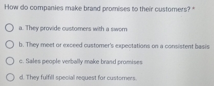 How do companies make brand promises to their customers? *
a. They provide customers with a sworn
b. They meet or exceed customer's expectations on a consistent basis
c. Sales people verbally make brand promises
d. They fulfill special request for customers.