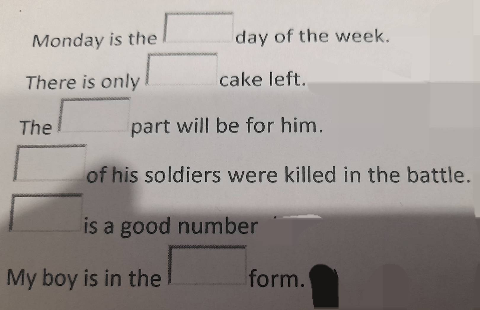 square 
Monday is the day of the week. 
□ 
There is only cake left. 
□ 
The part will be for him. 
□ 
of his soldiers were killed in the battle. 
□ 
is a good number 
My boy is in the 
□ form.