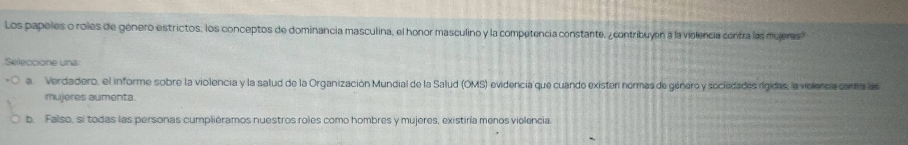 Los papeles o roles de género estrictos, los conceptos de dominancia masculina, el honor masculino y la competencia constante, ¿contribuyen a la violencía contra las mujeres?
Seleccione una:
a. Verdadero, el informe sobre la violencia y la salud de la Organización Mundial de la Salud (OMS) evidencia que cuando existen normas de género y sociedades rigidas, la viciencia cantra las
mujeres aumenta.
b. Falso, si todas las personas cumpliéramos nuestros roles como hombres y mujeres, existiría menos violencia